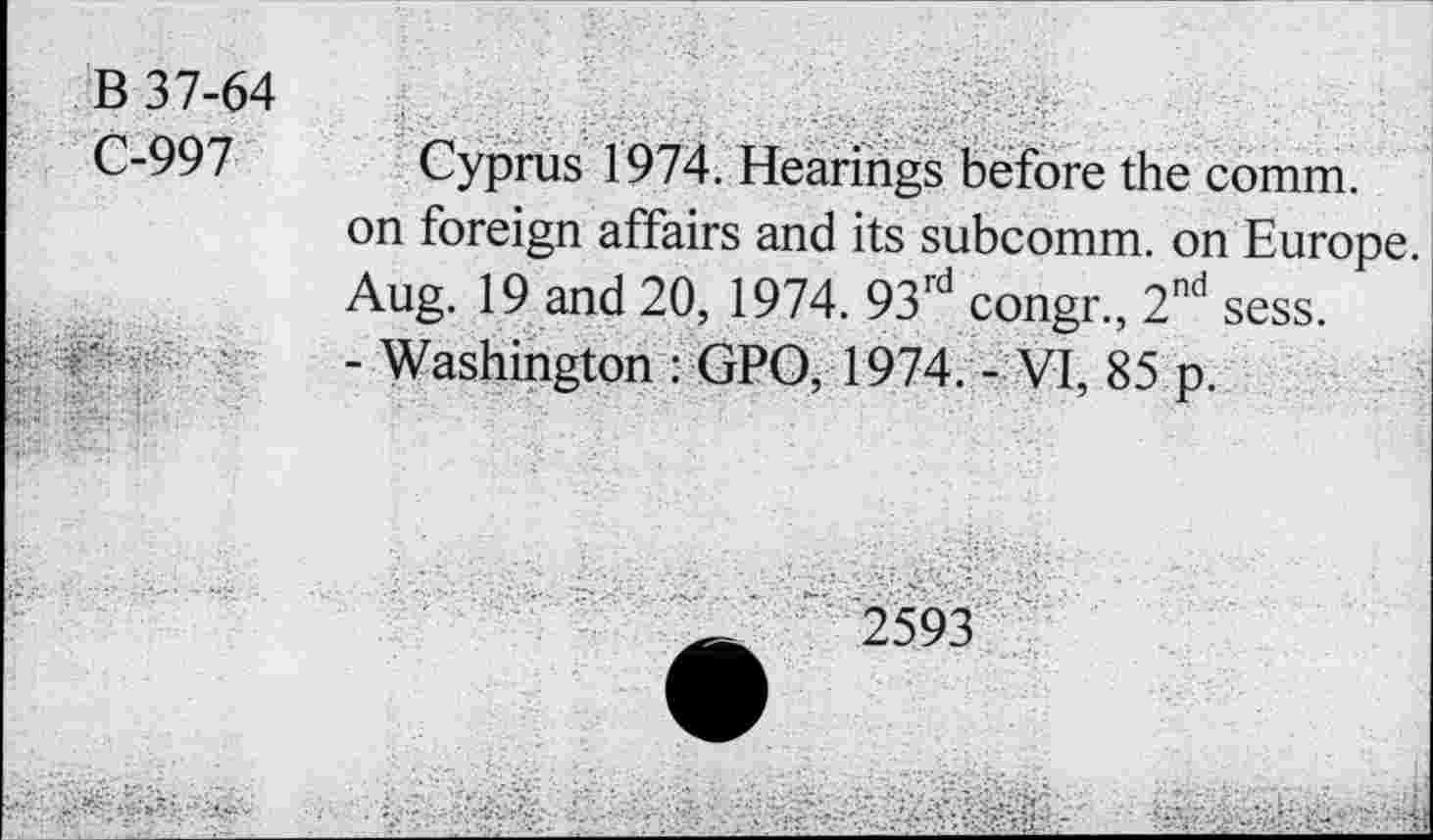 ﻿B 37-64
C-997
Cyprus 1974. Hearings before the comm, on foreign affairs and its subcomm, on Europe. Aug. 19 and 20, 1974. 93rd congr., 2nd sess.
- Washington : GPO, 1974. - VI, 85 p.
2593